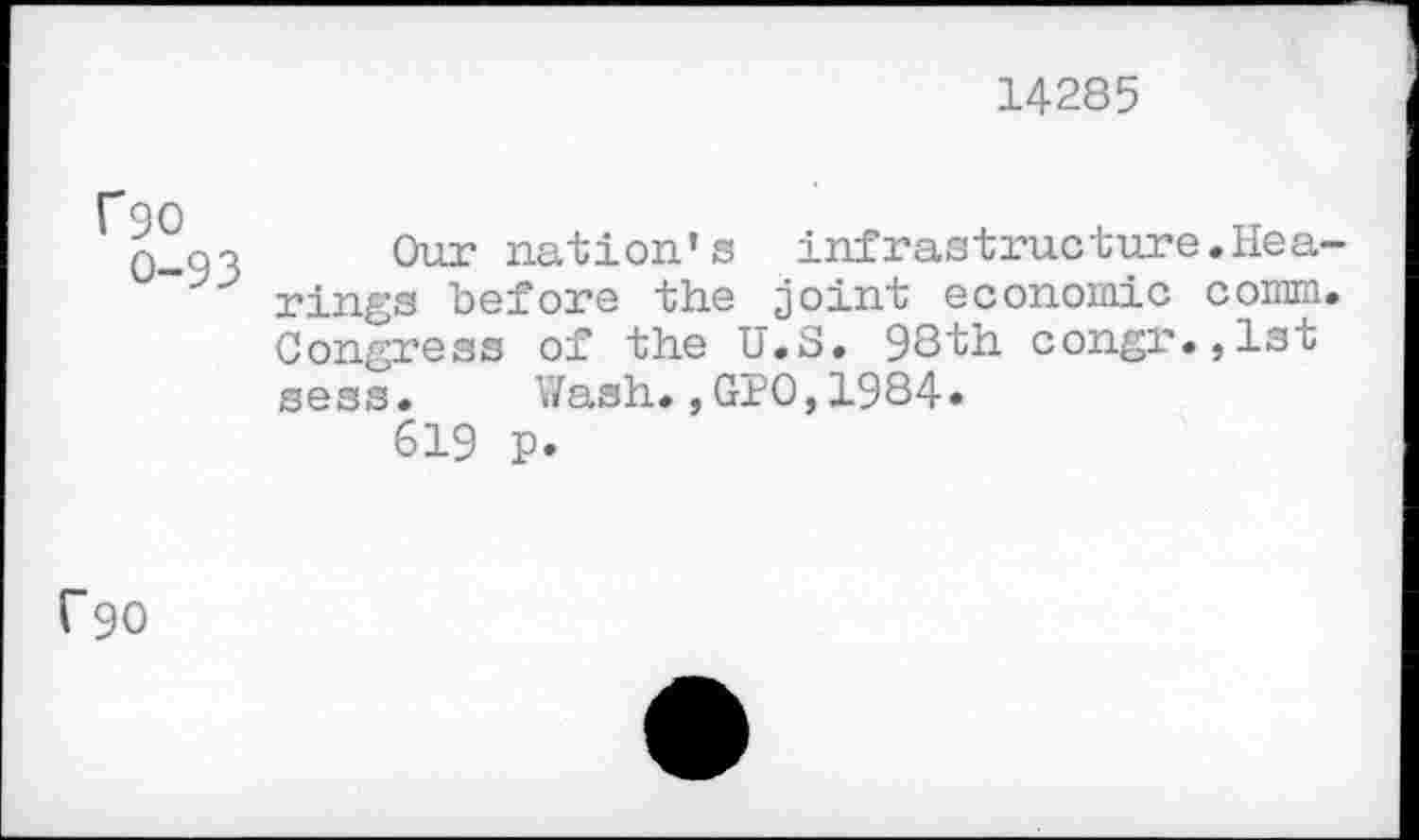 ﻿14285
rgo
0-93
Our nation’s infrastructure.Hearings before the joint economic comm. Congress of the U.S. 98th congr.,lst sess.	Wash.,GPO,1984.
619 p.
^90